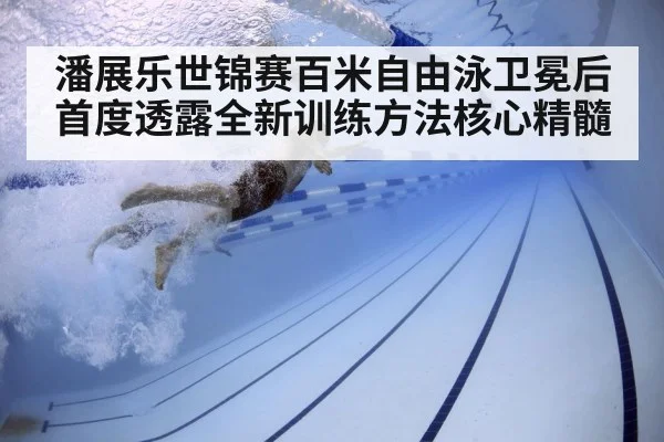 潘展乐世锦赛百米自由泳卫冕后首度透露全新训练方法核心精髓