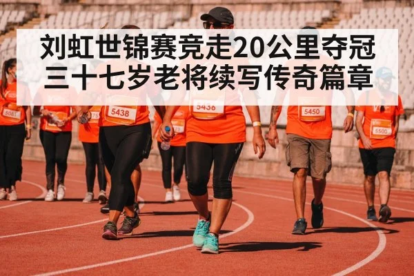 刘虹世锦赛竞走20公里夺冠 三十七岁老将续写传奇篇章